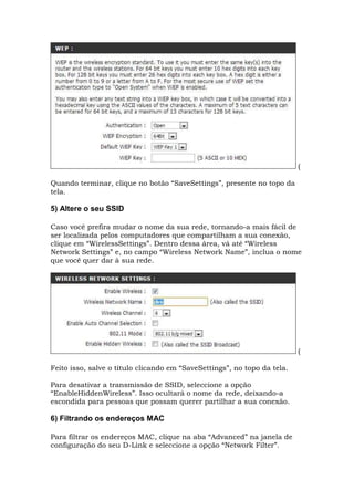 (
Quando terminar, clique no botão “SaveSettings”, presente no topo da
tela.
5) Altere o seu SSID
Caso você prefira mudar o nome da sua rede, tornando-a mais fácil de
ser localizada pelos computadores que compartilham a sua conexão,
clique em “WirelessSettings”. Dentro dessa área, vá até “Wireless
Network Settings” e, no campo “Wireless Network Name”, inclua o nome
que você quer dar à sua rede.
(
Feito isso, salve o título clicando em “SaveSettings”, no topo da tela.
Para desativar a transmissão de SSID, seleccione a opção
“EnableHiddenWireless”. Isso ocultará o nome da rede, deixando-a
escondida para pessoas que possam querer partilhar a sua conexão.
6) Filtrando os endereços MAC
Para filtrar os endereços MAC, clique na aba “Advanced” na janela de
configuração do seu D-Link e seleccione a opção “Network Filter”.
 