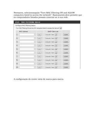 Nestaarea, selecioneaopção “Turn MAC Filtering ON and ALLOW
computers listed to access the network”. Basicamente,deve permitir que
os computadores listados possam conectar-se à sua rede.
A configuração do router vária de marca para marca.
 