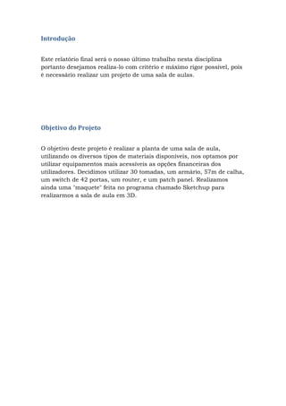Introdução
Este relatório final será o nosso último trabalho nesta disciplina
portanto desejamos realiza-lo com critério e máximo rigor possível, pois
é necessário realizar um projeto de uma sala de aulas.
Objetivo do Projeto
O objetivo deste projeto é realizar a planta de uma sala de aula,
utilizando os diversos tipos de materiais disponíveis, nos optamos por
utilizar equipamentos mais acessíveis as opções financeiras dos
utilizadores. Decidimos utilizar 30 tomadas, um armário, 57m de calha,
um switch de 42 portas, um router, e um patch panel. Realizamos
ainda uma "maquete" feita no programa chamado Sketchup para
realizarmos a sala de aula em 3D.
 