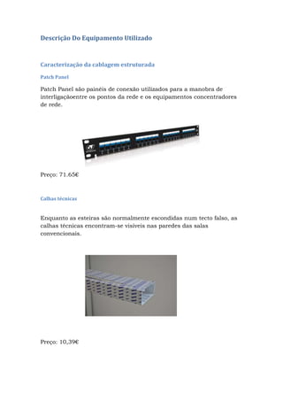 Descrição Do Equipamento Utilizado
Caracterização da cablagem estruturada
Patch Panel
Patch Panel são painéis de conexão utilizados para a manobra de
interligaçãoentre os pontos da rede e os equipamentos concentradores
de rede.
Preço: 71.65€
Calhas técnicas
Enquanto as esteiras são normalmente escondidas num tecto falso, as
calhas técnicas encontram-se visíveis nas paredes das salas
convencionais.
Preço: 10,39€
 