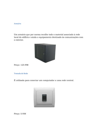 Armário
Um armário que por norma recolhe todo o material associado à rede
local do edifício e ainda o equipamento destinado às comunicações com
o exterior.
Preço: 125.99€
Tomada de Rede
É utilizada para conectar um computador a uma rede central.
Preço: 5.95€
 