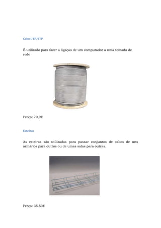 Cabo UTP/STP
É utilizado para fazer a ligação de um computador a uma tomada de
rede
Preço: 70,9€
Esteiras
As esteiras são utilizadas para passar conjuntos de cabos de uns
armários para outros ou de umas salas para outras.
Preço: 35.53€
 