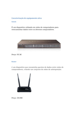 Caracterização de equipamento ativo
Switch
É um dispositivo utilizado em redes de computadores para
reencaminhar dados entre os diversos computadores.
Preço: 95.5€
Router
é um dispositivo que encaminha pacotes de dados entre redes de
computadores, criando um conjunto de redes de sobreposição.
Preço: 39,90€
 