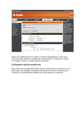 Clique em “Maintenance” e clique no botão “AdminSetup”. Feito isso,
crie uma nova senha no campo sob “Administrator”. Confirme e clique
em “Apply”. Pronto, a senha geral foi alterada.
3.2) Escolher o tipo de conexão ativa
Para evitar que computadores fora da sua rede tentem se conectar, você
pode optar em desligar a conexão sem fio do seu router, de forma que
somente os computadores ligados por cabo possam se conectar.
 