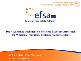 Committed since 2002
                          to ensuring that Europe’s food is safe




Draft Guidance Document on Pesticide Exposure Assessment
     for Workers, Operators, Bystanders and Residents




  ECPA – IBMA- EFSA Workshop
                                                                   1
  Parma, 26th April 2012
 