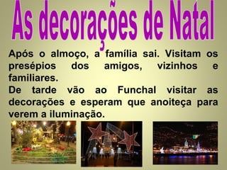 Após o almoço, a família sai. Visitam os
presépios dos amigos, vizinhos e
familiares.
De tarde vão ao Funchal visitar as
decorações e esperam que anoiteça para
verem a iluminação.

 