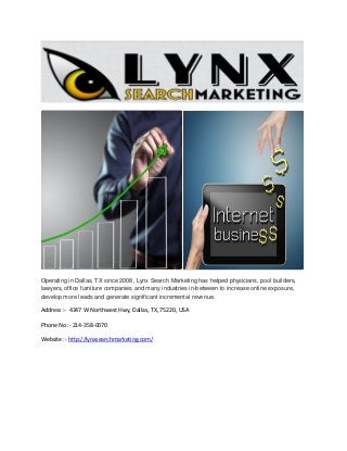 Operating in Dallas, TX since 2008, Lynx Search Marketing has helped physicians, pool builders,
lawyers, office furniture companies and many industries in-between to increase online exposure,
develop more leads and generate significant incremental revenue.

Address :- 4347 W Northwest Hwy, Dallas, TX, 75220, USA
Phone No :- 214-358-0070
Website :- http://lynxsearchmarketing.com/

 