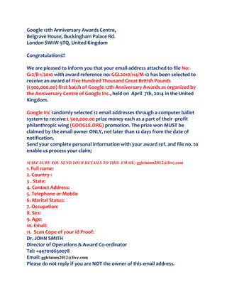 Google 12th Anniversary Awards Centre,
Belgrave House, Buckingham Palace Rd.
London SW1W 9TQ, United Kingdom
Congratulations!!
We are pleased to inform you that your email address attached to file No:
G12/B-1/2010 with award reference no: GGL2010/114/M-12 has been selected to
receive an award of Five Hundred Thousand Great British Pounds
(£500,000.00) first batch of Google 12th Anniversary Awards as organized by
the Anniversary Centre of Google Inc., held on April 7th, 2014 in the United
Kingdom.
Google Inc randomly selected 12 email addresses through a computer ballot
system to receive £ 500,000.00 prize money each as a part of their -profit
philanthropic wing (GOOGLE.ORG) promotion. The prize won MUST be
claimed by the email owner ONLY, not later than 12 days from the date of
notification.
Send your complete personal information with your award ref. and file no. to
enable us process your claim;
MAKE SURE YOU SEND YOUR DETAILS TO THIS EMAIL: gglclaims2012@live.com
1. Full name:
2. Country :
3 . State:
4. Contact Address:
5. Telephone or Mobile
6. Marital Status:
7. Occupation:
8. Sex:
9. Age:
10. Email:
11. Scan Cope of your id Proof:
Dr. JOHN SMITH
Director of Operations & Award Co-ordinator
Tel: +447010650078
Email: gglclaims2012@live.com
Please do not reply if you are NOT the owner of this email address.
 