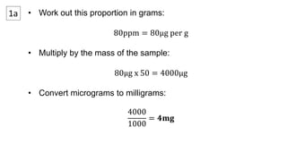 1a • Work out this proportion in grams:
80ppm = 80μg per g
• Multiply by the mass of the sample:
80μg x 50 = 4000μg
• Convert micrograms to milligrams:
4000
1000
= 𝟒𝐦𝐠
 