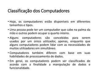Classificação dos Computadores 
•Hoje,oscomputadoresestãodisponíveisemdiferentestamanhosetipos. 
•Umapessoapodeterumcomputadorquecabenapalmadamãoeoutrospodemocuparoquartointeiro. 
•Algunscomputadoressãoconcebidosparaseremusados porumúnicoutilizador,apenas,enquantoquealgunscomputadorespodemlidarcomasnecessidadesdemuitosutilizadoresemsimultâneo. 
•Computadorestambémdiferemcombaseemsuashabilidadesdeprocessamentodedados. 
•Emgeral,oscomputadorespodemserclassificadosdeacordocomafinalidadeamanipulaçãodedadosefuncionalidade.  