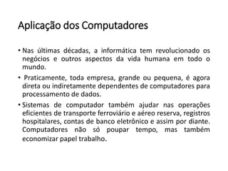 Aplicação dos Computadores 
•Nasúltimasdécadas,ainformáticatemrevolucionadoosnegócioseoutrosaspectosdavidahumanaemtodoomundo. 
•Praticamente,todaempresa,grandeoupequena,éagoradiretaouindiretamentedependentesdecomputadoresparaprocessamentodedados. 
•Sistemasdecomputadortambémajudarnasoperaçõeseficientesdetransporteferroviárioeaéreoreserva,registroshospitalares,contasdebancoeletrônicoeassimpordiante. Computadoresnãosópoupartempo,mastambémeconomizarpapeltrabalho.  