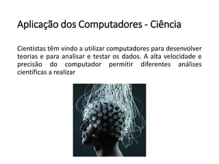 Aplicação dos Computadores -Ciência 
Cientistastêmvindoautilizarcomputadoresparadesenvolverteoriaseparaanalisaretestarosdados.Aaltavelocidadeeprecisãodocomputadorpermitirdiferentesanálisescientíficasarealizar  