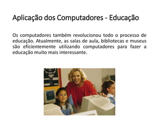 Aplicação dos Computadores -Educação 
Oscomputadorestambémrevolucionoutodooprocessodeeducação.Atualmente,assalasdeaula,bibliotecasemuseussãoeficientementeutilizandocomputadoresparafazeraeducaçãomuitomaisinteressante.  