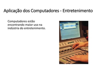 Aplicação dos Computadores -Entretenimento 
Computadores estão encontrando maior uso na indústria do entretenimento.  