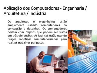 Aplicação dos Computadores -Engenharia / Arquitetura / Indústria 
Osarquitetoseengenheirosestãoamplamenteusandocomputadoresnaconcepçãoedesenhos.Oscomputadorespodemcriarobjetosquepodemservistosemtrêsdimensões.Asfábricasestãousandobraçosrobóticoscomputadorizadospararealizartrabalhosperigosos.  