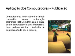 Aplicação dos Computadores -Publicação 
Computadorestêmcriadoumcampoconhecidocomoeditoraçãoeletrônica(DTP).EmDTP,comaajudadeumcomputadoreumaimpressoralaserpode-serealizarotrabalhodepublicaçãotudoporsipróprio.  