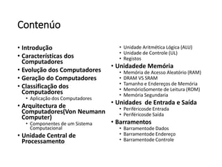 Contenúo 
•Introdução 
•Características dos Computadores 
•Evolução dos Computadores 
•Geração do Computadores 
•Classificação dos Computadores 
•Aplicação dos Computadores 
•Arquitectura de Computadores(Von Neumann Computer) 
•Componentes de um Sistema Computacional 
•Unidade Central de Processamento 
•Unidade Aritmética Lógica (ALU) 
•Unidade de Controle (UL) 
•Registos 
•Unidadede Memória 
•Memória de Acesso Aleatório (RAM) 
•DRAM VS SRAM 
•Tamanho e Endereços de Memória 
•MemórioSomente de Leitura (ROM) 
•Memória Segundaria 
•Unidades de Entrada e Saída 
•Periféricosde Entrada 
•Periféricosde Saída 
•Barramentos 
•Barramentode Dados 
•Barramentode Endereço 
•Barramentode Controle  