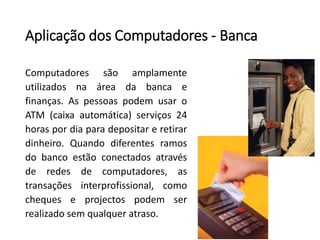 Aplicação dos Computadores -Banca 
Computadoressãoamplamenteutilizadosnaáreadabancaefinanças.AspessoaspodemusaroATM(caixaautomática)serviços24horaspordiaparadepositareretirardinheiro.Quandodiferentesramosdobancoestãoconectadosatravésderedesdecomputadores,astransaçõesinterprofissional,comochequeseprojectospodemserrealizadosemqualqueratraso.  