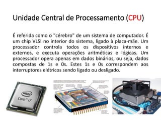 UnidadeCentraldeProcessamento(CPU) 
Éreferidacomoo"cérebro"deumsistemadecomputador.ÉumchipVLSInointeriordosistema,ligadoàplaca-mãe.Umprocessadorcontrolatodososdispositivosinternoseexternos,eexecutaoperaçõesaritméticaselógicas.Umprocessadoroperaapenasemdadosbinários,ouseja,dadoscompostasde1se0s.Estes1se0scorrespondemaosinterruptoreselétricossendoligadooudesligado.  