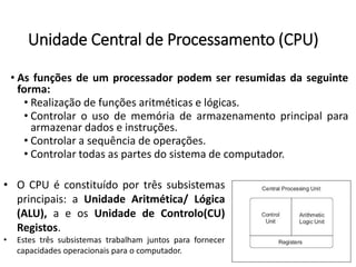 UnidadeCentraldeProcessamento(CPU) 
•Asfunçõesdeumprocessadorpodemserresumidasdaseguinteforma: 
•Realizaçãodefunçõesaritméticaselógicas. 
•Controlarousodememóriadearmazenamentoprincipalparaarmazenardadoseinstruções. 
•Controlarasequênciadeoperações. 
•Controlartodasaspartesdosistemadecomputador. 
•OCPUéconstituídoportrêssubsistemasprincipais:aUnidadeAritmética/Lógica(ALU),aeosUnidadedeControlo(CU) Registos. 
•Estestrêssubsistemastrabalhamjuntosparafornecercapacidadesoperacionaisparaocomputador.  
