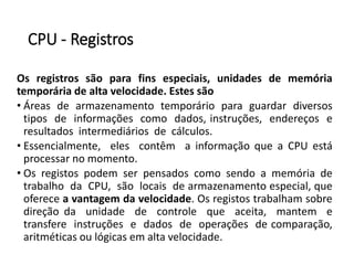 CPU -Registros 
Osregistrossãoparafinsespeciais,unidadesdememóriatemporáriadealtavelocidade.Estessão 
•Áreasdearmazenamentotemporárioparaguardardiversostiposdeinformaçõescomodados,instruções,endereçoseresultadosintermediáriosdecálculos. 
•Essencialmente,elescontêmainformaçãoqueaCPUestáprocessarnomomento. 
•OsregistospodemserpensadoscomosendoamemóriadetrabalhodaCPU,sãolocaisdearmazenamentoespecial,queofereceavantagemdavelocidade.Osregistostrabalhamsobredireçãodaunidadedecontrolequeaceita,mantemetransfereinstruçõesedadosdeoperaçõesdecomparação, aritméticasoulógicasemaltavelocidade.  