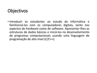 Objectivos 
•Introduzirosestudantesaoestudodainformáticaefamiliarizá-loscomoscomputadoresdigitais,tantonosaspectosdehardwarecomodesoftware.Apresentar-lhesasestruturasdedadosbásicaseiniciá-losnodesenvolvimentodeprogramascomputacionaisusandoumalinguagemdeprogramaçãodealtonível(C/C++).  