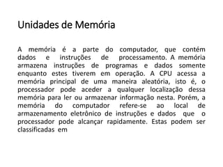 Unidadesde Memória 
Amemóriaéapartedocomputador,quecontémdadoseinstruçõesdeprocessamento.Amemóriaarmazenainstruçõesdeprogramasedadossomenteenquantoestestiverememoperação.ACPUacessaamemóriaprincipaldeumamaneiraaleatória,istoé,oprocessadorpodeacederaqualquerlocalizaçãodessamemóriaparalerouarmazenarinformaçãonesta.Porém,amemóriadocomputadorrefere-seaolocaldearmazenamentoeletrônicodeinstruçõesedadosqueoprocessadorpodealcançarrapidamente.Estaspodemserclassificadasem  