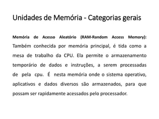 Unidadesde Memória-Categoriasgerais 
MemóriadeAcessoAleatório(RAM-RandomAccessMemory): Tambémconhecidapormemóriaprincipal,étidacomoamesadetrabalhodaCPU.Elapermiteoarmazenamentotemporáriodedadoseinstruções,aseremprocessadasdepelacpu.Énestamemóriaondeosistemaoperativo, aplicativosedadosdiversossãoarmazenados,paraquepossamserrapidamenteacessadospeloprocessador.  