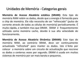 Unidadesde Memória-Categoriasgerais 
MemóriadeAcessoAleatórioestática(SRAM):EstatipodememóriaRAMretémosdados,desdequeaenergiaéfornecidaparaochipdememória.Elenãonecessitadeser"refrescado"(pulsodecorrenteatravésdetodasascélulasdememória)periodicamente.Émuitorápida,etambémmasqueDRAM.SRAMéfrequentementeutilizadacomomemóriacache,devidoàsuaaltavelocidadedefuncionamento. 
MemóriadeAcessoAleatórioDinâmica(DRAM):EstetipodememóriaRAM,aocontrárioSRAM,devesercontinuamenteactualizada“refreshed”paramanterosdados.Istoéfeitoporcolocaramemóriasobreumcircuitodeactualizaçãoquerescreveosdadosacentenasvezesporsegundo.DRAMéusadaemmuitossistemasdememóriaporsermaisbarataepequenas.  