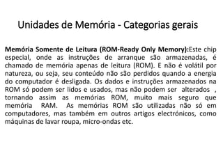 Unidadesde Memória-Categoriasgerais 
MemóriaSomentedeLeitura(ROM-ReadyOnlyMemory):Estechipespecial,ondeasinstruçõesdearranquesãoarmazenadas,échamadodememóriaapenasdeleitura(ROM).Enãoévolátilpornatureza,ouseja,seuconteúdonãosãoperdidosquandoaenergiadocomputadorédesligada.OsdadoseinstruçõesarmazenadosnaROMsópodemserlidoseusados,masnãopodemseralterados, tornandoassimasmemóriasROM,muitomaisseguroquememóriaRAM.AsmemóriasROMsãoutilizadasnãosóemcomputadores,mastambémemoutrosartigoselectrónicos,comomáquinasdelavarroupa,micro-ondasetc.  