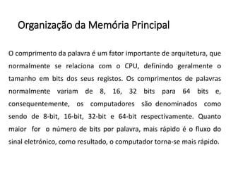 Organizaçãoda MemóriaPrincipal 
Ocomprimentodapalavraéumfatorimportantedearquitetura,quenormalmenteserelacionacomoCPU,definindogeralmenteotamanhoembitsdosseusregistos.Oscomprimentosdepalavrasnormalmentevariamde8,16,32bitspara64bitse, consequentemente,oscomputadoressãodenominadoscomosendode8-bit,16-bit,32-bite64-bitrespectivamente.Quantomaiorforonúmerodebitsporpalavra,maisrápidoéofluxodosinaleletrónico,comoresultado,ocomputadortorna-semaisrápido.  