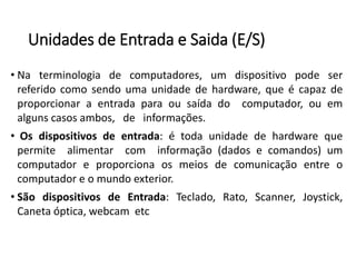 Unidadesde Entradae Saida(E/S) 
•Naterminologiadecomputadores,umdispositivopodeserreferidocomosendoumaunidadedehardware,queécapazdeproporcionaraentradaparaousaídadocomputador,ouemalgunscasosambos,deinformações. 
•Osdispositivosdeentrada:étodaunidadedehardwarequepermitealimentarcominformação(dadosecomandos)umcomputadoreproporcionaosmeiosdecomunicaçãoentreocomputadoreomundoexterior. 
•SãodispositivosdeEntrada:Teclado,Rato,Scanner,Joystick, Canetaóptica,webcametc  