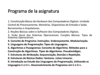 Programa de la asignatura 
1.ConstituiçãoBásicadoHardwaredosComputadoresDigitais:Unidade 
CentraldeProcessamento.Memórias.DispositivosdeEntradaeSaída. 
BarramentoseArquiteturas. 
2.NoçõesBásicassobreoSoftwaredosComputadoresDigitais. 
3.VisãoGeraldosSistemasOperacionais:FunçõesBásicas.TiposdeSistemasOperacionais. 
4.ConceitodePrograma:Instruções.Endereçamento.Modularização. 
5.LinguagensdeProgramação:TiposdeLinguagens. 
6.AlgoritmoseFluxogramas:ConceitodeAlgoritmo.Métodosparaa 
ConstruçãodeAlgoritmos.TiposdeAlgoritmos.Pseudocódigos. 
7.EstruturasdeAtribuição,Sequenciação,DecisãoeRepetição. 
8.EstruturasdeBásicasDados:Vectores.ListasLineares. 
9.IntroduçãoaoEstudodasLinguagensdeProgramação,Utilizandoas 
LinguagensCeC++.DesenvolvimentodeProgramasemCeC++.  