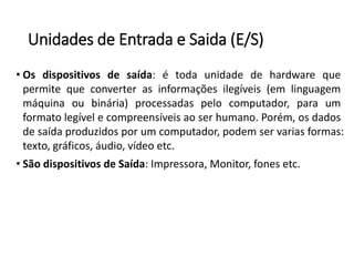 Unidadesde Entradae Saida(E/S) 
•Osdispositivosdesaída:étodaunidadedehardwarequepermitequeconverterasinformaçõesilegíveis(emlinguagemmáquinaoubinária)processadaspelocomputador,paraumformatolegívelecompreensíveisaoserhumano.Porém,osdadosdesaídaproduzidosporumcomputador,podemservariasformas: texto,gráficos,áudio,vídeoetc. 
•SãodispositivosdeSaída:Impressora,Monitor,fonesetc.  