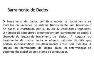 Barramentode Dados 
Obarramentodedadospermitemmoverosdadosentreosmódulosouunidadesdosistema.Normalmente,umbarramentodedadoséconstituídopor8,16ou32condutoresseparados. Onúmerodecondutorespresentesemumbarramentodedadoséchamadodelarguradobarramentodedados.ALarguradobarramentodedadoslimitaonúmeromáximodebitsquepodemsertransmitidossimultaneamenteentredoismódulos.Alarguradobarramentodedadosajudanadeterminaçãododesempenhoglobaldeumsistemadecomputador.  