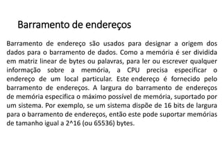 Barramentode endereços 
Barramentodeendereçosãousadosparadesignaraorigemdosdadosparaobarramentodedados.Comoamemóriaéserdivididaemmatrizlineardebytesoupalavras,paralerouescreverqualquerinformaçãosobreamemória,aCPUprecisaespecificaroendereçodeumlocalparticular.Esteendereçoéfornecidopelobarramentodeendereços.Alarguradobarramentodeendereçosdememóriaespecificaomáximopossíveldememória,suportadoporumsistema.Porexemplo,seumsistemadispõede16bitsdelarguraparaobarramentodeendereços,entãoestepodesuportarmemóriasdetamanhoiguala2^16(ou65536)bytes.  