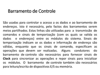 Barramentode Controle 
Sãousadasparacontrolaroacessoaosdadoseaobarramentodeendereços.Istoénecessário,pelofactosdosbarramentosseremmeiospartilhados.Estaslinhassãoutilizadasparaatransmissãodecomandosesinaisdetemporização(comosquaissevalidaosdadoseendereços)entreosmódulosdosistema.Sinaisdetemporizaçãoindicamseosdadoseinformaçãodeendereçosãoválidas,enquantoqueossinaisdecomando,especificamasoperaçõesquedevemserrealizadas.AlgunscondutoresdobarramentodecontrolosãonecessáriosparafornecersinaisdeClockparasincronizarasoperaçõesereporsinaisparainicializarosmódulos.Obarramentodecontroletambémsãonecessáriosparaleitura/escritadedispositivosE/Soumemória.  