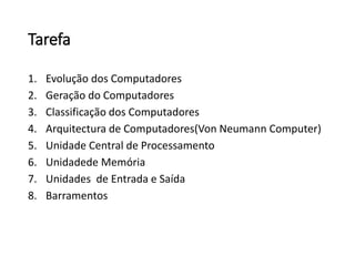 Tarefa 
1.Evolução dos Computadores 
2.Geração do Computadores 
3.Classificação dos Computadores 
4.Arquitectura de Computadores(Von Neumann Computer) 
5.Unidade Central de Processamento 
6.Unidadede Memória 
7.Unidades de Entrada e Saída 
8.Barramentos  
