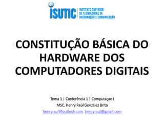 CONSTITUÇÃO BÁSICA DO HARDWARE DOS COMPUTADORES DIGITAIS 
Tema 1 | Conferência 1 | Computaçao I 
MSC. Henry Raúl González Brito 
henryraul@outlook.com, henryraul@gmail.com 