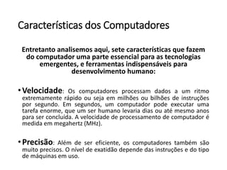 Característicasdos Computadores 
Entretanto analisemos aqui, sete características que fazem do computador uma parte essencial para as tecnologias emergentes, e ferramentas indispensáveis para desenvolvimento humano: 
•Velocidade:Oscomputadoresprocessamdadosaumritmoextremamenterápidoousejaemmilhõesoubilhõesdeinstruçõesporsegundo.Emsegundos,umcomputadorpodeexecutarumatarefaenorme,queumserhumanolevariadiasouatémesmoanosparaserconcluída.Avelocidadedeprocessamentodecomputadorémedidaemmegahertz(MHz). 
•Precisão:Alémdesereficiente,oscomputadorestambémsãomuitoprecisos.Oníveldeexatidãodependedasinstruçõesedotipodemáquinasemuso.  