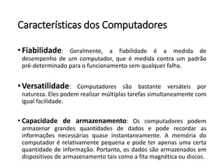 Característicasdos Computadores 
•Fiabilidade:Geralmente,afiabilidadeéamedidadedesempenhodeumcomputador,queémedidacontraumpadrãopré-determinadoparaofuncionamentosemqualquerfalha. 
•Versatilidade:Computadoressãobastanteversáteispornatureza.Elespodemrealizarmúltiplastarefassimultaneamentecomigualfacilidade. 
•Capacidadedearmazenamento:Oscomputadorespodemarmazenargrandesquantidadesdedadosepoderecordarasinformaçõesnecessáriasquaseinstantaneamente.Amemóriadocomputadorérelativamentepequenaepodeterapenasumacertaquantidadedeinformação.Portanto,osdadossãoarmazenadosemdispositivosdearmazenamentotaiscomoafitamagnéticaoudiscos.  