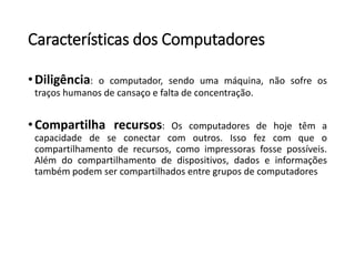 Característicasdos Computadores 
•Diligência:ocomputador,sendoumamáquina,nãosofreostraçoshumanosdecansaçoefaltadeconcentração. 
•Compartilharecursos:Oscomputadoresdehojetêmacapacidadedeseconectarcomoutros.Issofezcomqueocompartilhamentoderecursos,comoimpressorasfossepossíveis. Alémdocompartilhamentodedispositivos,dadoseinformaçõestambémpodemsercompartilhadosentregruposdecomputadores  
