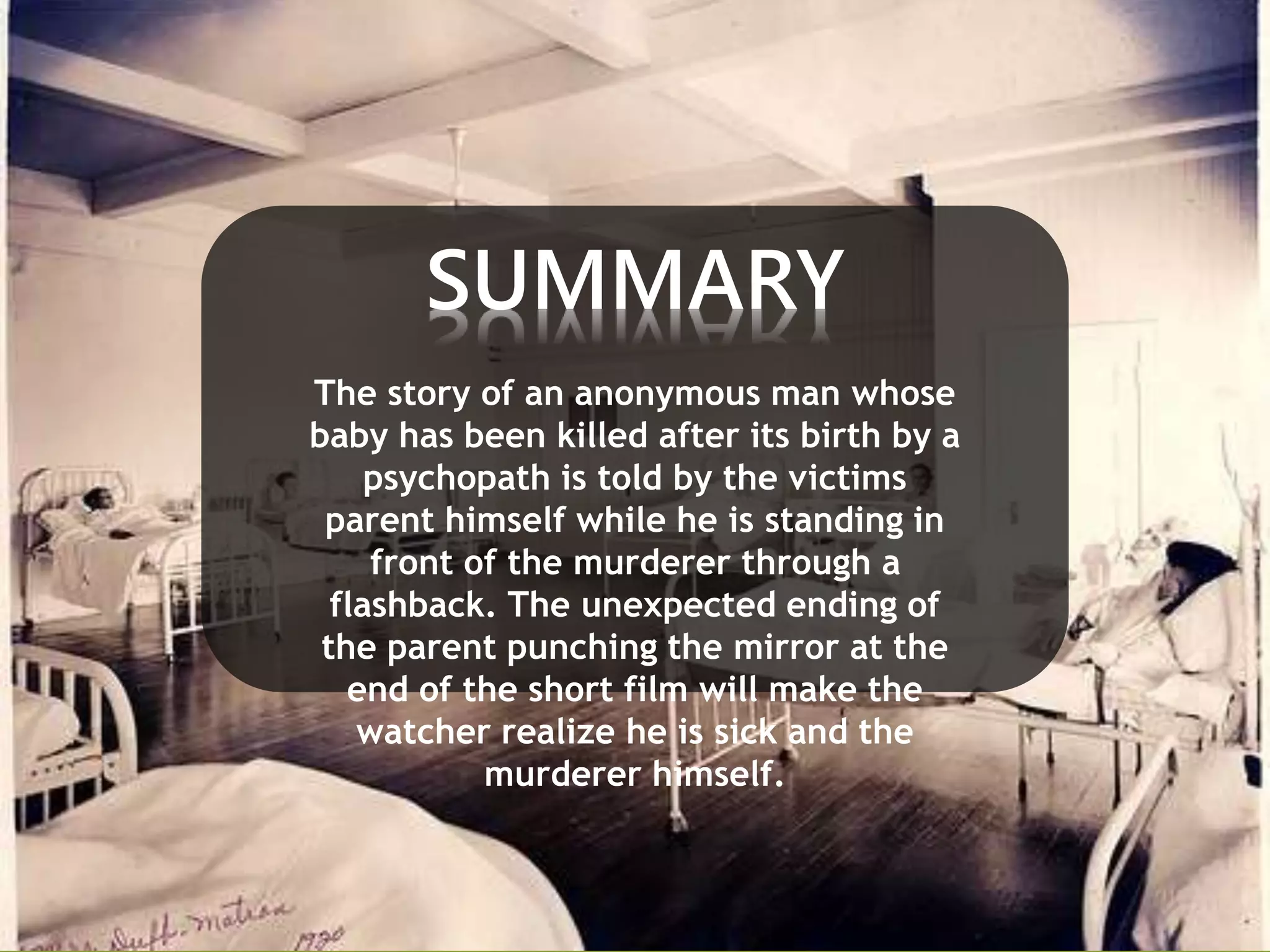 SUMMARY 
The story of an anonymous man whose 
baby has been killed after its birth by a 
psychopath is told by the victims 
parent himself while he is standing in 
front of the murderer through a 
flashback. The unexpected ending of 
the parent punching the mirror at the 
end of the short film will make the 
watcher realize he is sick and the 
murderer himself. 
 