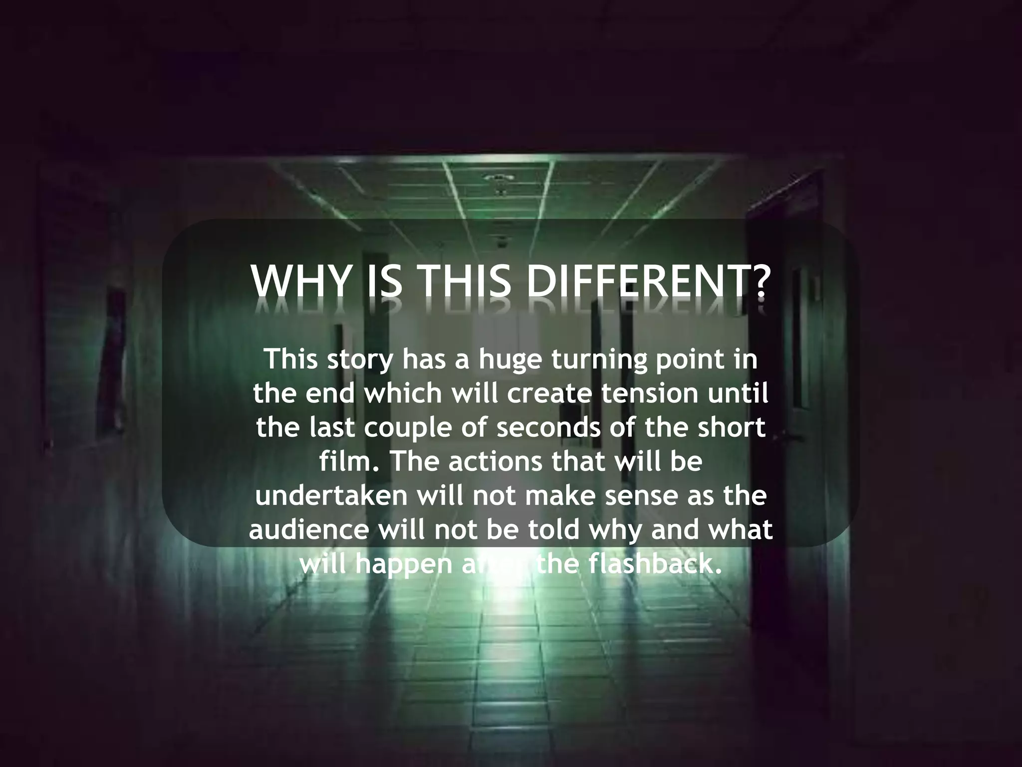 WHY IS THIS DIFFERENT? 
This story has a huge turning point in 
the end which will create tension until 
the last couple of seconds of the short 
film. The actions that will be 
undertaken will not make sense as the 
audience will not be told why and what 
will happen after the flashback. 
 