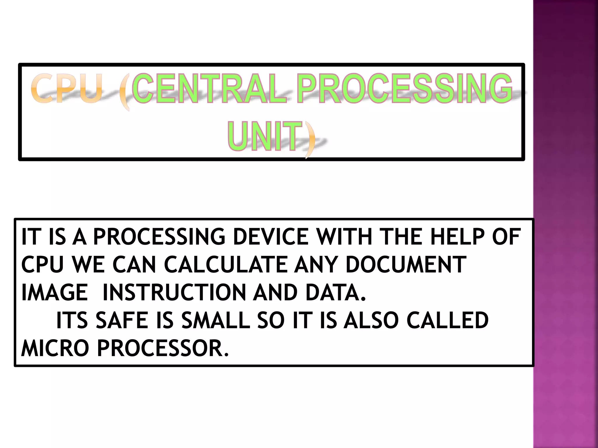 IT IS A PROCESSING DEVICE WITH THE HELP OF 
CPU WE CAN CALCULATE ANY DOCUMENT 
IMAGE INSTRUCTION AND DATA. 
ITS SAFE IS SMALL SO IT IS ALSO CALLED 
MICRO PROCESSOR. 
 