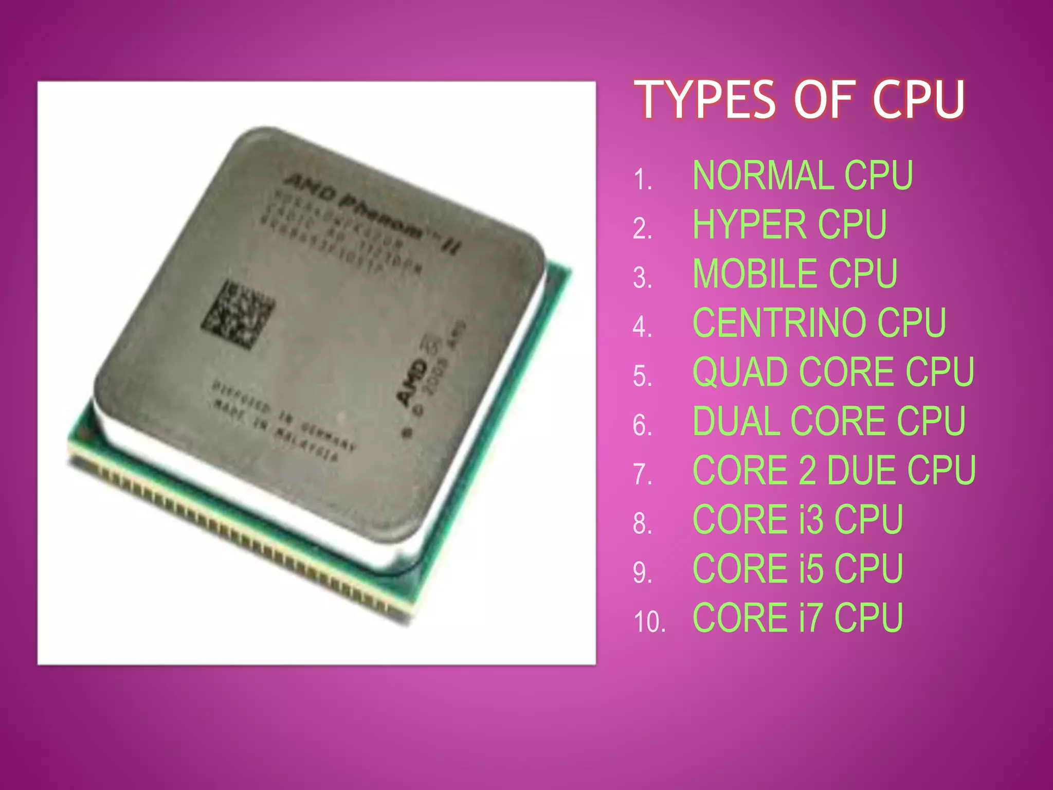 TYPES OF CPU 
1. NORMAL CPU 
2. HYPER CPU 
3. MOBILE CPU 
4. CENTRINO CPU 
5. QUAD CORE CPU 
6. DUAL CORE CPU 
7. CORE 2 DUE CPU 
8. CORE i3 CPU 
9. CORE i5 CPU 
10. CORE i7 CPU 
 