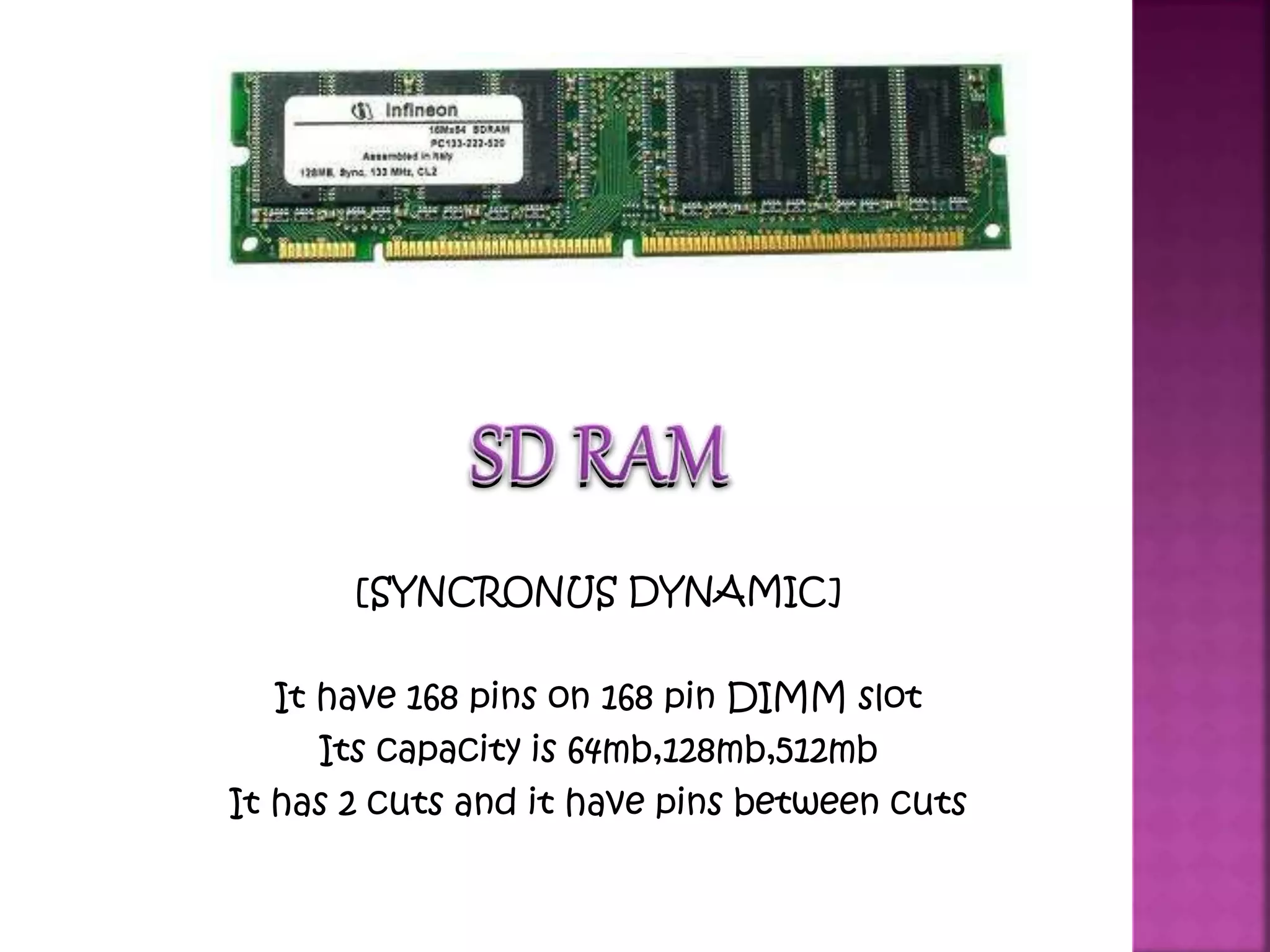 SD RAM 
[SYNCRONUS DYNAMIC] 
It have 168 pins on 168 pin DIMM slot 
Its capacity is 64mb,128mb,512mb 
It has 2 cuts and it have pins between cuts 
 