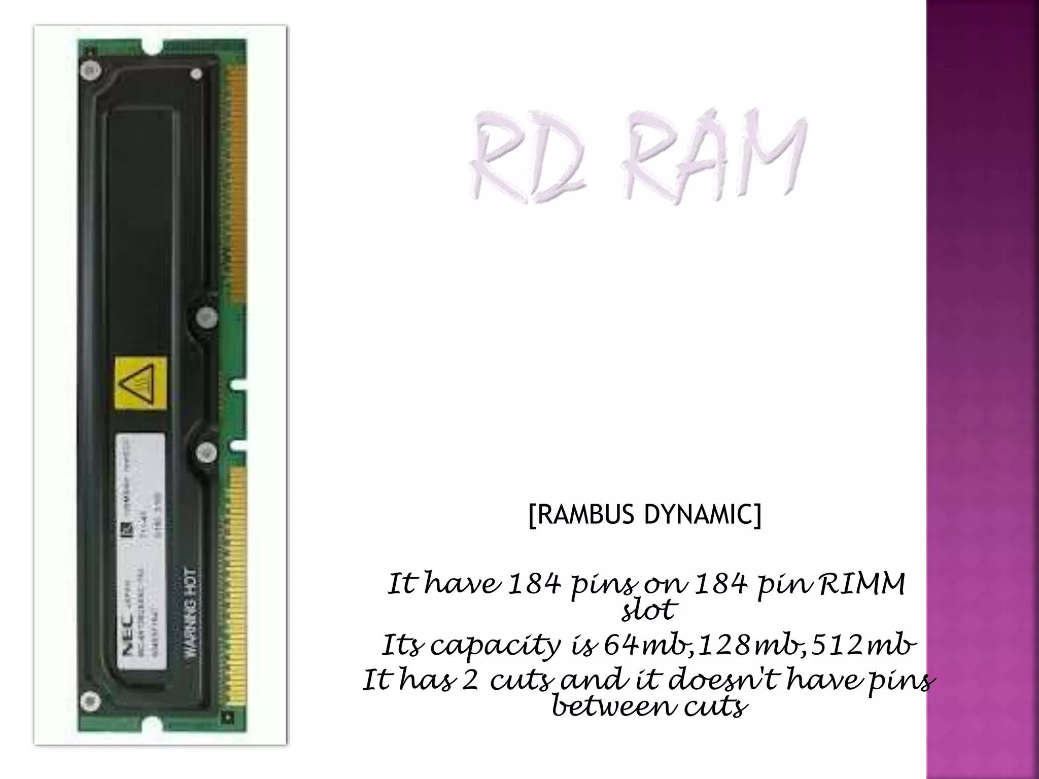 [RAMBUS DYNAMIC] 
It have 184 pins on 184 pin RIMM 
slot 
Its capacity is 64mb,128mb,512mb 
It has 2 cuts and it doesn't have pins 
between cuts 
 
