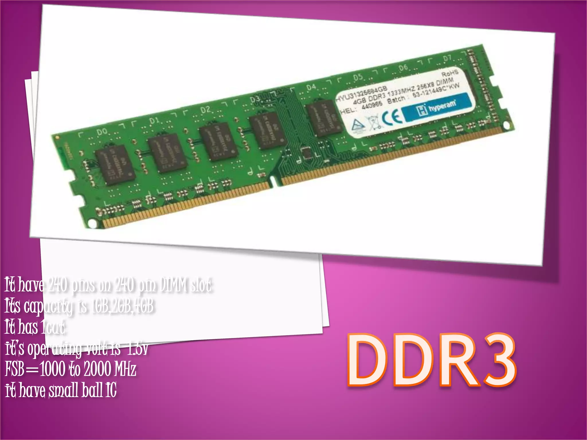 It have 240 pins on 240 pin DIMM slot 
Its capacity is 1GB,2GB,4GB 
It has 1cut 
it’s operating volt is 1.5v 
FSB=1000 to 2000 MHz 
it have small ball IC 
 