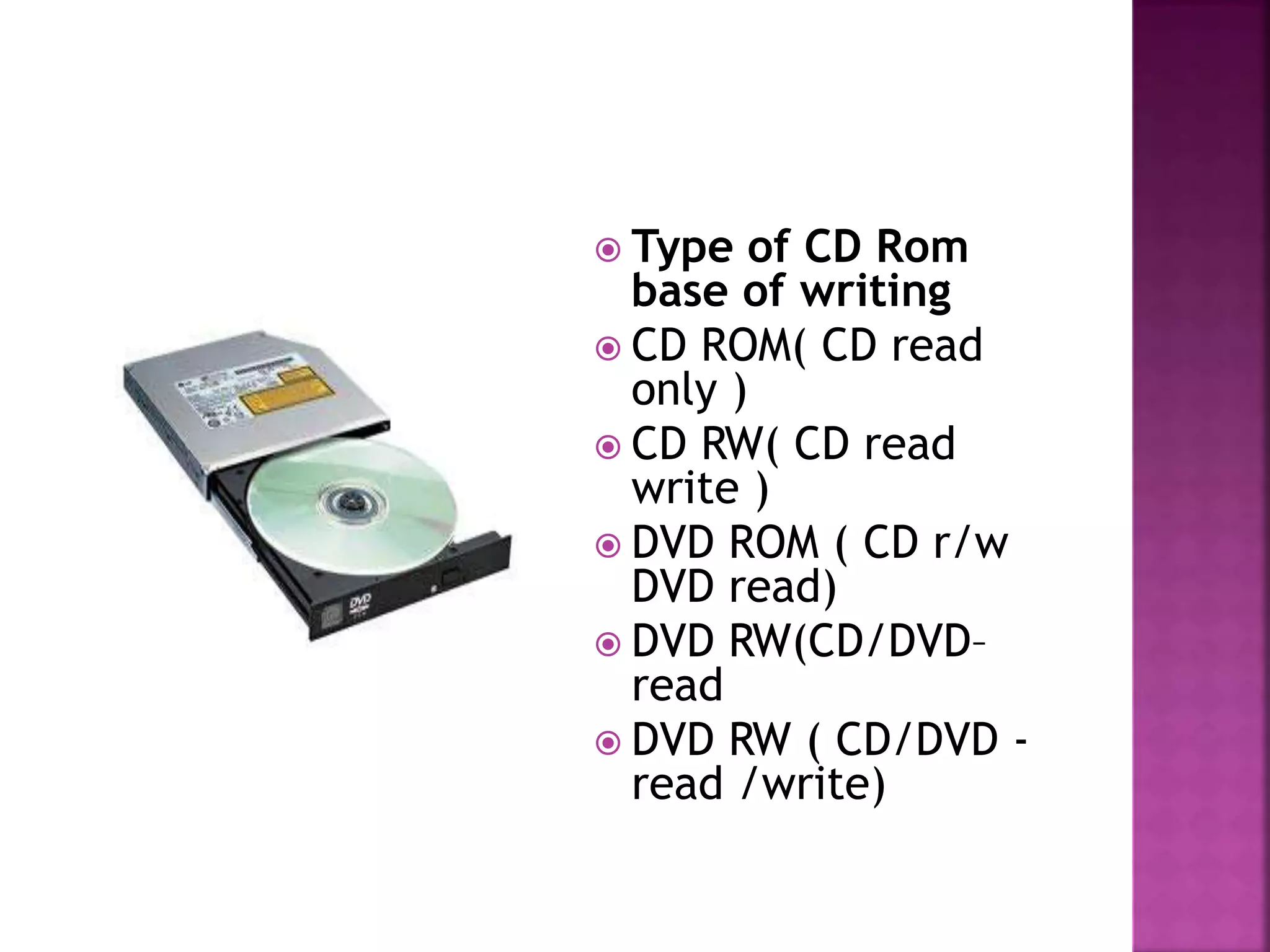  Type of CD Rom 
base of writing 
 CD ROM( CD read 
only ) 
 CD RW( CD read 
write ) 
 DVD ROM ( CD r/w 
DVD read) 
 DVD RW(CD/DVD– 
read 
 DVD RW ( CD/DVD - 
read /write) 
 